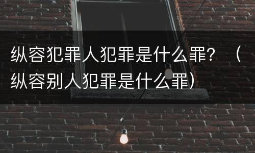 纵容犯罪人犯罪是什么罪？（纵容别人犯罪是什么罪）
