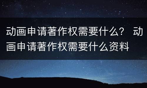 动画申请著作权需要什么？ 动画申请著作权需要什么资料
