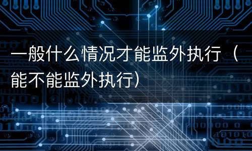 一般什么情况才能监外执行（能不能监外执行）