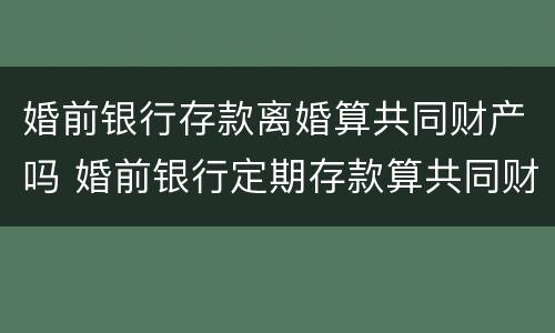 婚前银行存款离婚算共同财产吗 婚前银行定期存款算共同财产吗