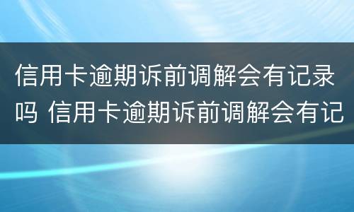 信用卡逾期诉前调解会有记录吗 信用卡逾期诉前调解会有记录吗怎么办