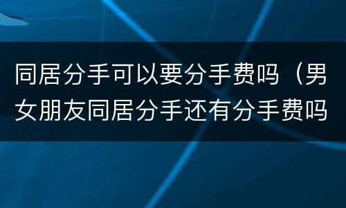 同居分手可以要分手费吗（男女朋友同居分手还有分手费吗）
