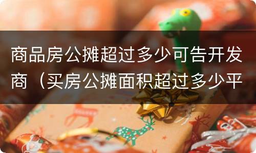 商品房公摊超过多少可告开发商（买房公摊面积超过多少平方可以告开发商）