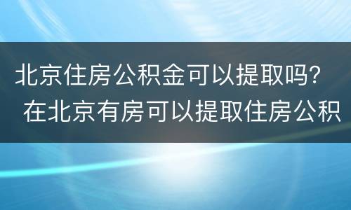 北京住房公积金可以提取吗？ 在北京有房可以提取住房公积金