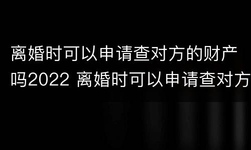 离婚时可以申请查对方的财产吗2022 离婚时可以申请查对方的财产吗2022年