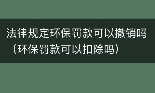 法律规定环保罚款可以撤销吗（环保罚款可以扣除吗）