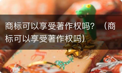 商标可以享受著作权吗？（商标可以享受著作权吗）