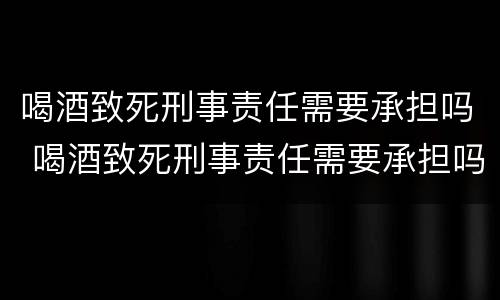 喝酒致死刑事责任需要承担吗 喝酒致死刑事责任需要承担吗为什么