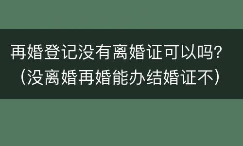再婚登记没有离婚证可以吗？（没离婚再婚能办结婚证不）