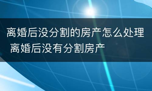 离婚后没分割的房产怎么处理 离婚后没有分割房产