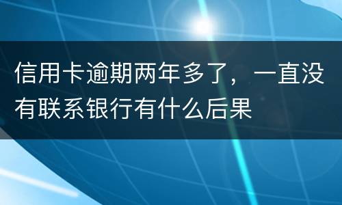 信用卡逾期两年多了，一直没有联系银行有什么后果