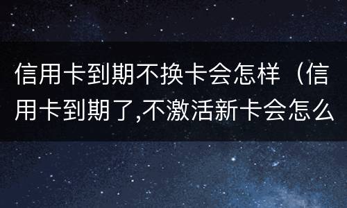 信用卡到期不换卡会怎样（信用卡到期了,不激活新卡会怎么样?）