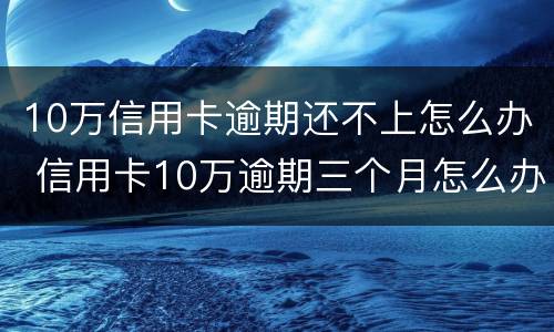 10万信用卡逾期还不上怎么办 信用卡10万逾期三个月怎么办