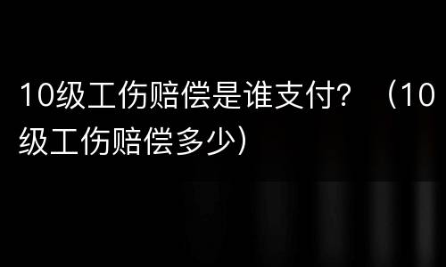 10级工伤赔偿是谁支付？（10级工伤赔偿多少）