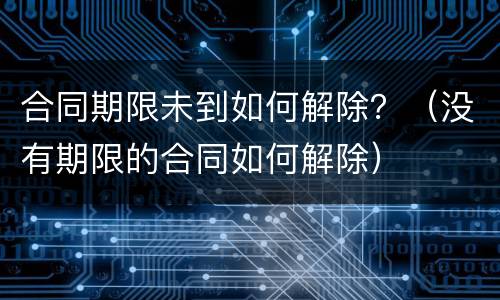 合同期限未到如何解除？（没有期限的合同如何解除）
