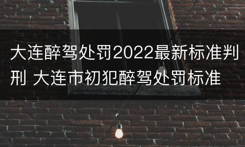 大连醉驾处罚2022最新标准判刑 大连市初犯醉驾处罚标准