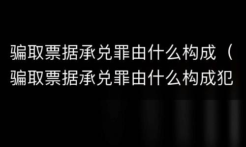骗取票据承兑罪由什么构成（骗取票据承兑罪由什么构成犯罪）