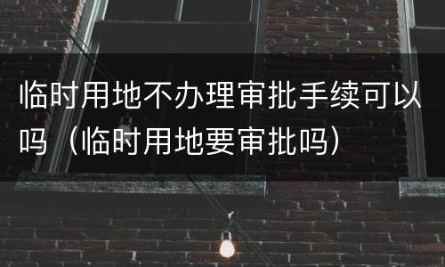 临时用地不办理审批手续可以吗（临时用地要审批吗）