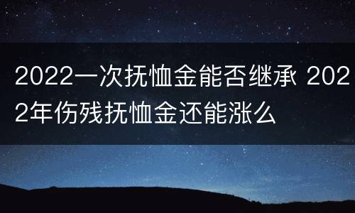 2022一次抚恤金能否继承 2022年伤残抚恤金还能涨么