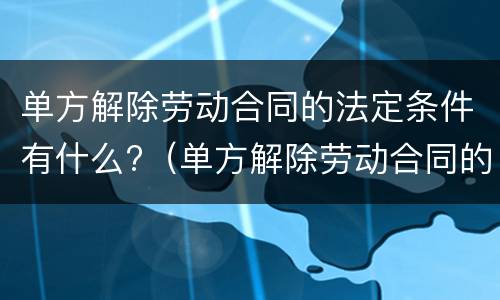 单方解除劳动合同的法定条件有什么?（单方解除劳动合同的条件和程序）