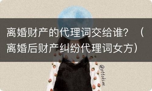 离婚财产的代理词交给谁？（离婚后财产纠纷代理词女方）
