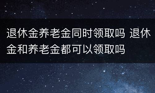退休金养老金同时领取吗 退休金和养老金都可以领取吗
