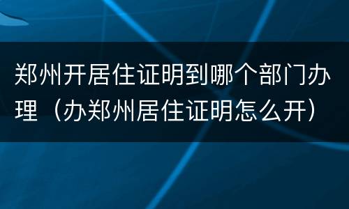郑州开居住证明到哪个部门办理（办郑州居住证明怎么开）