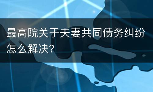 最高院关于夫妻共同债务纠纷怎么解决？
