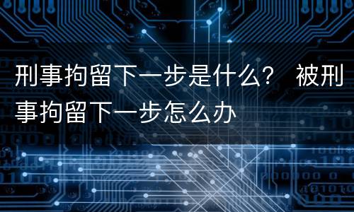 刑事拘留下一步是什么？ 被刑事拘留下一步怎么办