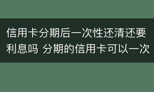 信用卡分期后一次性还清还要利息吗 分期的信用卡可以一次性还清吗