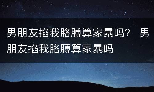 男朋友掐我胳膊算家暴吗？ 男朋友掐我胳膊算家暴吗