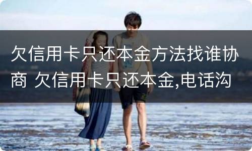 欠信用卡只还本金方法找谁协商 欠信用卡只还本金,电话沟通有效吗?