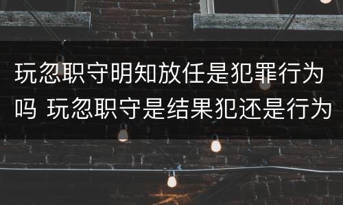 玩忽职守明知放任是犯罪行为吗 玩忽职守是结果犯还是行为犯