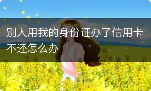 别人用我的身份证办了信用卡不还怎么办