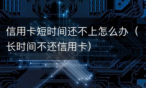 信用卡短时间还不上怎么办（长时间不还信用卡）
