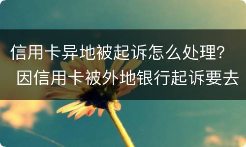 信用卡异地被起诉怎么处理？ 因信用卡被外地银行起诉要去吗?