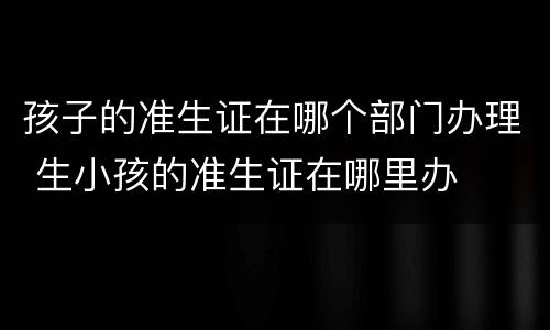 孩子的准生证在哪个部门办理 生小孩的准生证在哪里办
