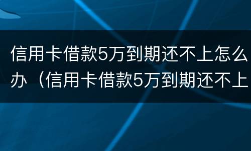 信用卡借款5万到期还不上怎么办（信用卡借款5万到期还不上怎么办呢）