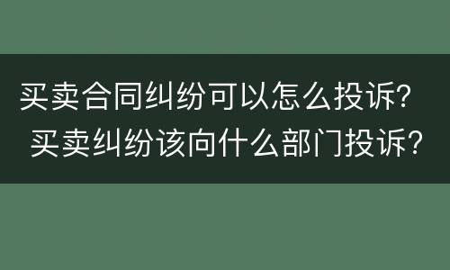 买卖合同纠纷可以怎么投诉？ 买卖纠纷该向什么部门投诉?