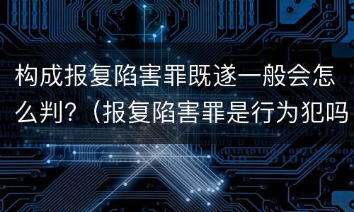 构成报复陷害罪既遂一般会怎么判?（报复陷害罪是行为犯吗）