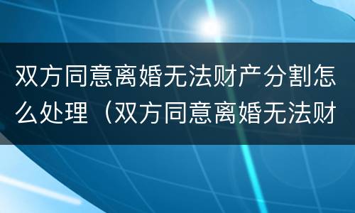 双方同意离婚无法财产分割怎么处理（双方同意离婚无法财产分割怎么处理好）