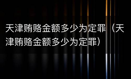 天津贿赂金额多少为定罪（天津贿赂金额多少为定罪）