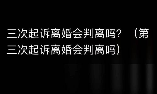 三次起诉离婚会判离吗？（第三次起诉离婚会判离吗）