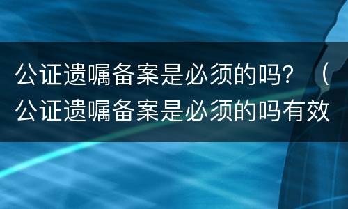 公证遗嘱备案是必须的吗？（公证遗嘱备案是必须的吗有效吗）