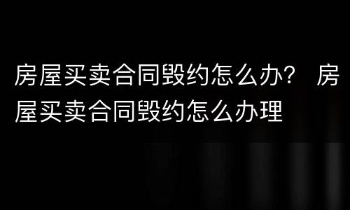 房屋买卖合同毁约怎么办？ 房屋买卖合同毁约怎么办理