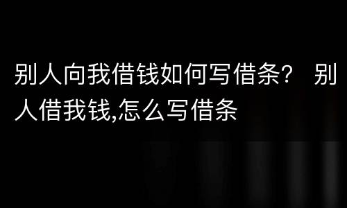 别人向我借钱如何写借条？ 别人借我钱,怎么写借条