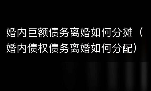 婚内巨额债务离婚如何分摊（婚内债权债务离婚如何分配）
