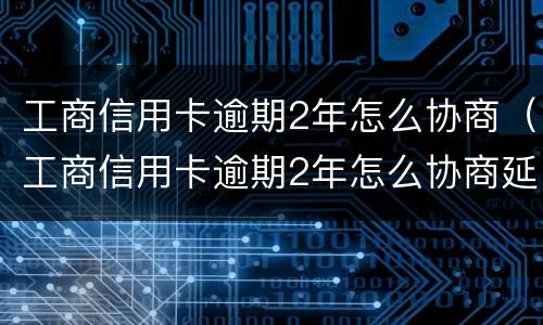 工商信用卡逾期2年怎么协商（工商信用卡逾期2年怎么协商延期）