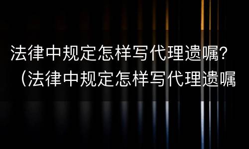法律中规定怎样写代理遗嘱？（法律中规定怎样写代理遗嘱的）