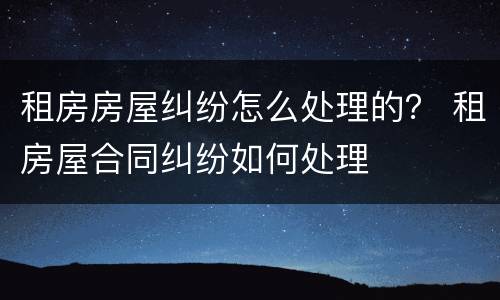租房房屋纠纷怎么处理的？ 租房屋合同纠纷如何处理